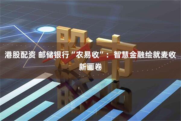 港股配资 邮储银行“农易收”：智慧金融绘就麦收新画卷
