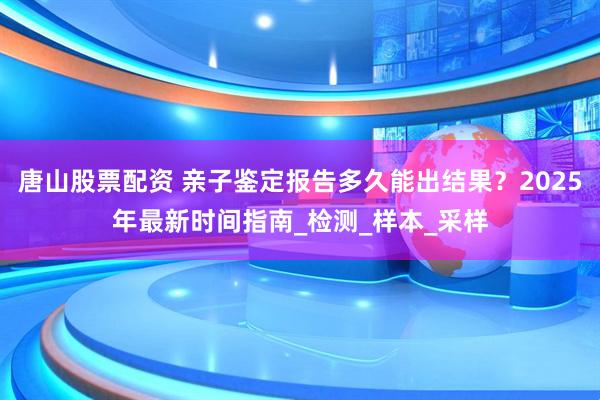 唐山股票配资 亲子鉴定报告多久能出结果？2025年最新时间指南_检测_样本_采样