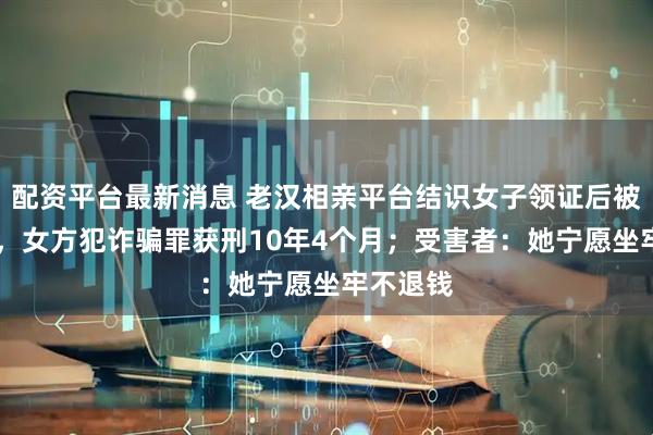 配资平台最新消息 老汉相亲平台结识女子领证后被骗70万，女方犯诈骗罪获刑10年4个月；受害者：她宁愿坐牢不退钱