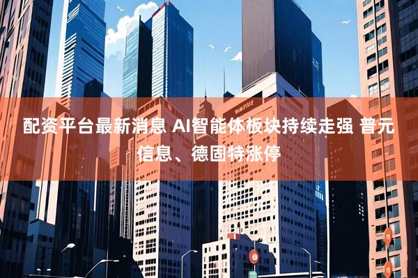 配资平台最新消息 AI智能体板块持续走强 普元信息、德固特涨停
