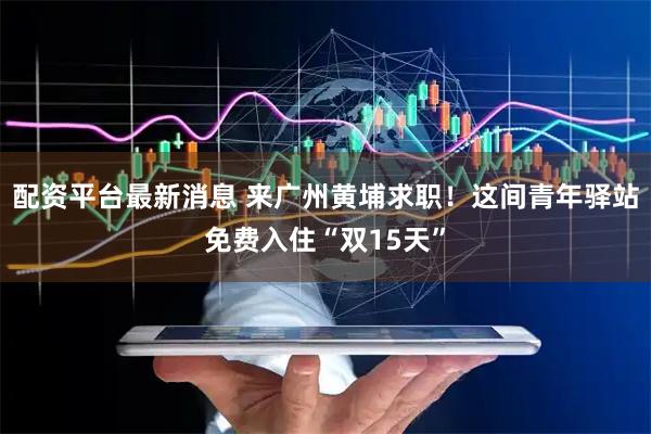 配资平台最新消息 来广州黄埔求职！这间青年驿站免费入住“双15天”