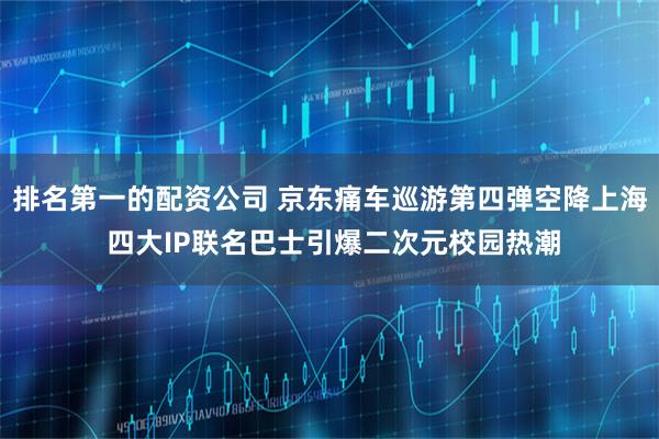 排名第一的配资公司 京东痛车巡游第四弹空降上海 四大IP联名巴士引爆二次元校园热潮