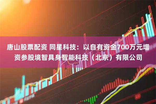 唐山股票配资 同星科技：以自有资金700万元增资参股境智具身智能科技（北京）有限公司