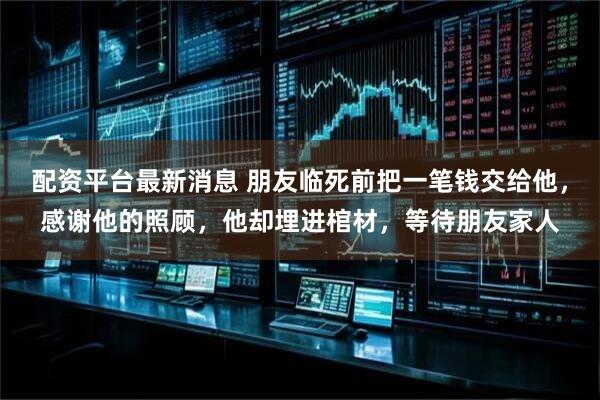 配资平台最新消息 朋友临死前把一笔钱交给他，感谢他的照顾，他却埋进棺材，等待朋友家人