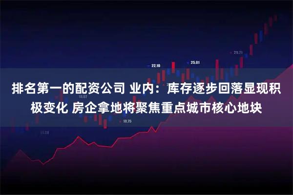 排名第一的配资公司 业内：库存逐步回落显现积极变化 房企拿地将聚焦重点城市核心地块