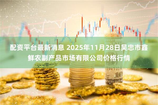 配资平台最新消息 2025年11月28日吴忠市鑫鲜农副产品市场有限公司价格行情